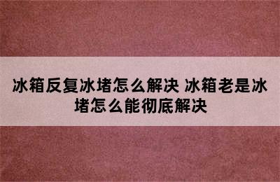 冰箱反复冰堵怎么解决 冰箱老是冰堵怎么能彻底解决